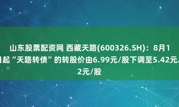 山东股票配资网 西藏天路(600326.SH)：8月16日起“天路转债”的转股价由6.99元/股下调至5.42元/股