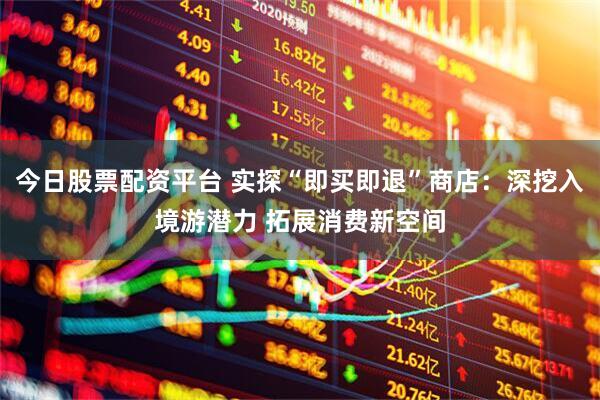 今日股票配资平台 实探“即买即退”商店：深挖入境游潜力 拓展消费新空间