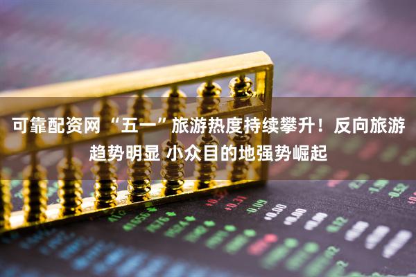 可靠配资网 “五一”旅游热度持续攀升！反向旅游趋势明显 小众目的地强势崛起