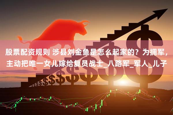 股票配资规则 涉县刘金鱼是怎么起家的？为拥军，主动把唯一女儿嫁给复员战士_八路军_军人_儿子