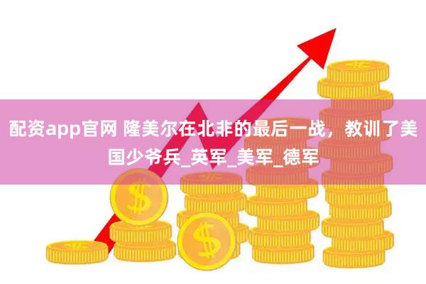 配资app官网 隆美尔在北非的最后一战，教训了美国少爷兵_英军_美军_德军