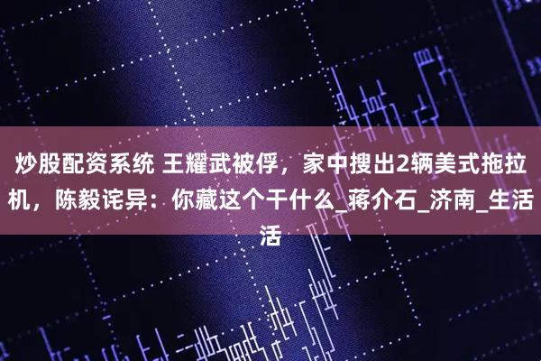 炒股配资系统 王耀武被俘，家中搜出2辆美式拖拉机，陈毅诧异：你藏这个干什么_蒋介石_济南_生活