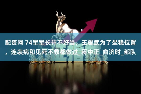 配资网 74军军长并不好当，王耀武为了坐稳位置，连装病和见死不救都做过_蒋中正_俞济时_部队