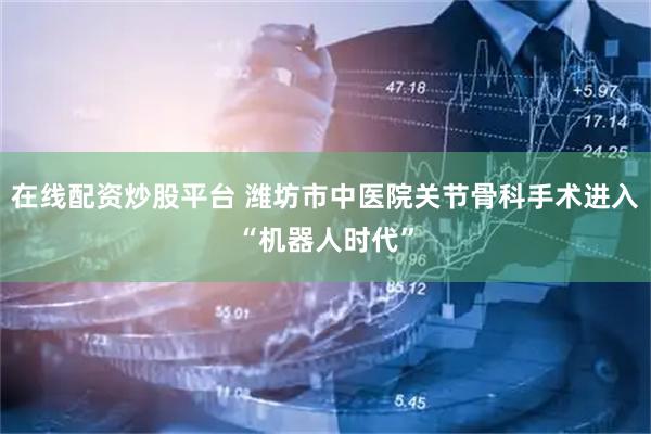 在线配资炒股平台 潍坊市中医院关节骨科手术进入“机器人时代”