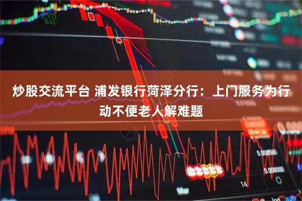 炒股交流平台 浦发银行菏泽分行：上门服务为行动不便老人解难题