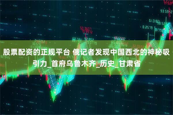 股票配资的正规平台 俄记者发现中国西北的神秘吸引力_首府乌鲁木齐_历史_甘肃省