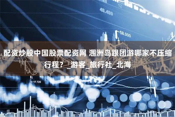 配资炒股中国股票配资网 涠洲岛跟团游哪家不压缩行程？_游客_旅行社_北海