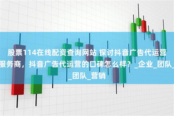股票114在线配资查询网站 探讨抖音广告代运营推荐服务商，抖音广告代运营的口碑怎么样？_企业_团队_营销