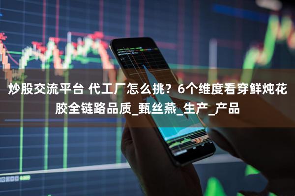 炒股交流平台 代工厂怎么挑？6个维度看穿鲜炖花胶全链路品质_甄丝燕_生产_产品