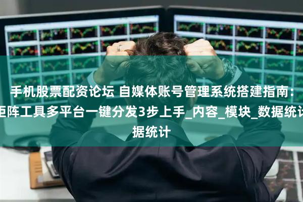 手机股票配资论坛 自媒体账号管理系统搭建指南：矩阵工具多平台一键分发3步上手_内容_模块_数据统计