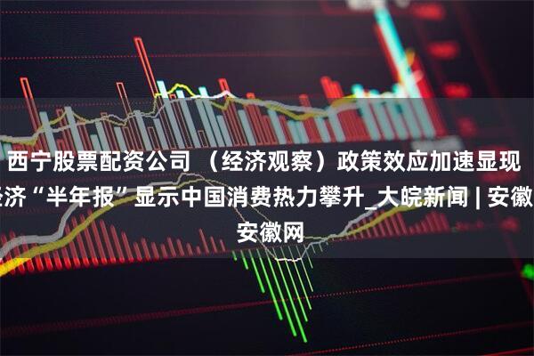 西宁股票配资公司 （经济观察）政策效应加速显现 经济“半年报”显示中国消费热力攀升_大皖新闻 | 安徽网