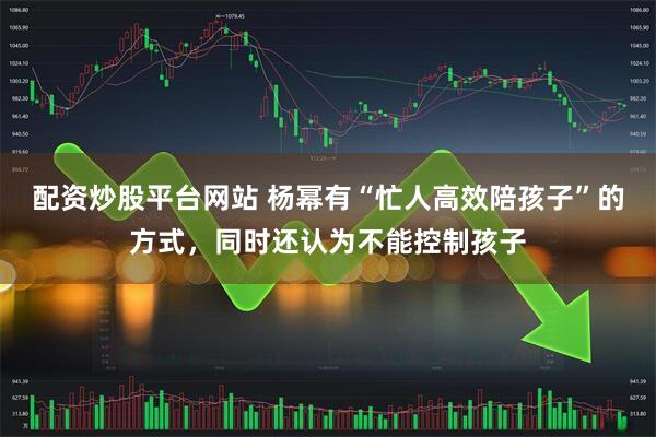 配资炒股平台网站 杨幂有“忙人高效陪孩子”的方式，同时还认为不能控制孩子