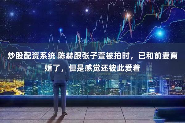 炒股配资系统 陈赫跟张子萱被拍时，已和前妻离婚了，但是感觉还彼此爱着
