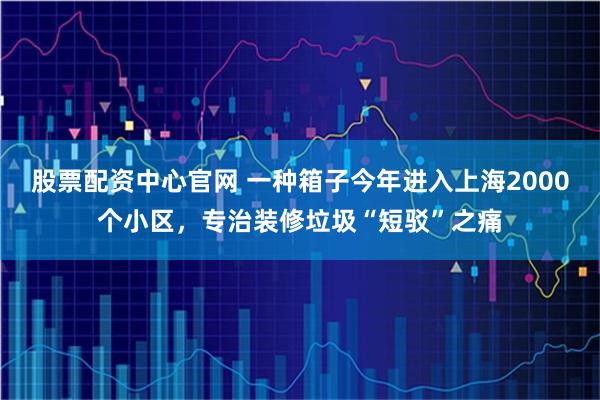 股票配资中心官网 一种箱子今年进入上海2000个小区，专治装修垃圾“短驳”之痛