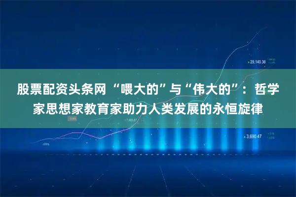 股票配资头条网 “喂大的”与“伟大的”:哲学家思想家教育家助力人类发展的永恒旋律
