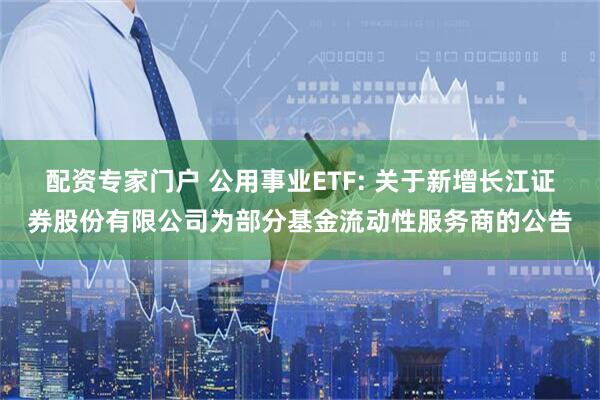 配资专家门户 公用事业ETF: 关于新增长江证券股份有限公司为部分基金流动性服务商的公告