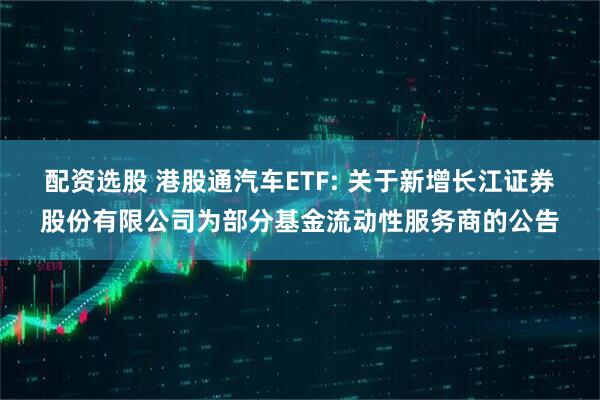 配资选股 港股通汽车ETF: 关于新增长江证券股份有限公司为部分基金流动性服务商的公告