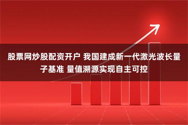 股票网炒股配资开户 我国建成新一代激光波长量子基准 量值溯源实现自主可控