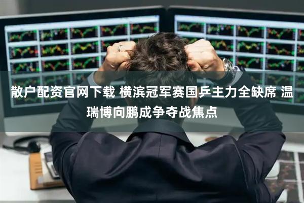 散户配资官网下载 横滨冠军赛国乒主力全缺席 温瑞博向鹏成争夺战焦点